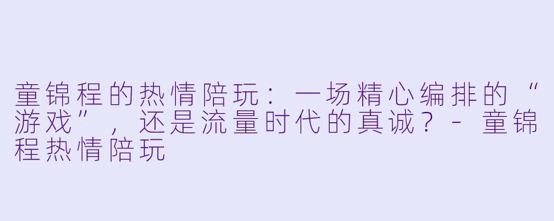 童锦程的热情陪玩：一场精心编排的“游戏”，还是流量时代的真诚？-童锦程热情陪玩