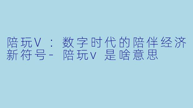 陪玩V:数字时代的陪伴经济新符号-陪玩v是啥意思