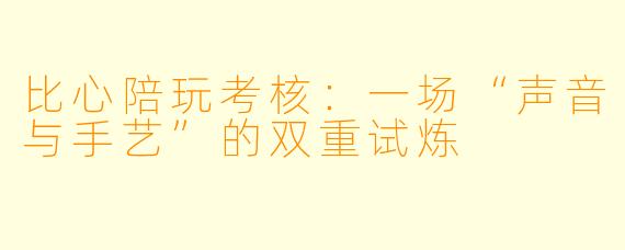 比心陪玩考核:一场“声音与手艺”的双重试炼