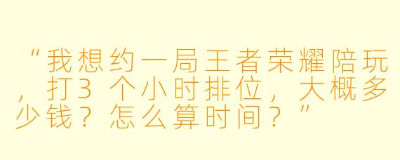 “我想约一局王者荣耀陪玩，打3个小时排位，大概多少钱？怎么算时间？”