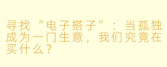 寻找“电子搭子”:当孤独成为一门生意,我们究竟在买什么?
