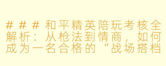 ###和平精英陪玩考核全解析：从枪法到情商，如何成为一名合格的“战场搭档”？

###