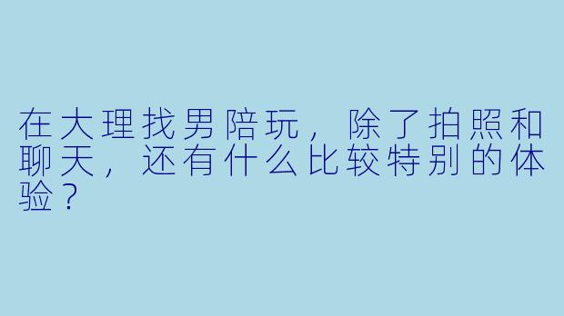 在大理找男陪玩，除了拍照和聊天，还有什么比较特别的体验？