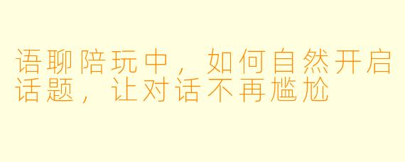 语聊陪玩中，如何自然开启话题，让对话不再尴尬