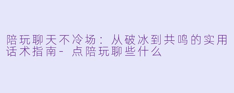 陪玩聊天不冷场:从破冰到共鸣的实用话术指南-点陪玩聊些什么