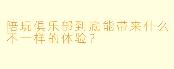 陪玩俱乐部到底能带来什么不一样的体验？