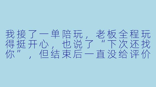 我接了一单陪玩，老板全程玩得挺开心，也说了“下次还找你”，但结束后一直没给评价。这种情况我该主动去问他要评价吗？怎么开口才不显得尴尬？