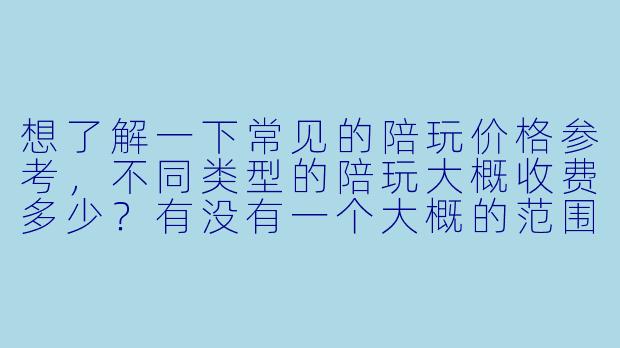 想了解一下常见的陪玩价格参考，不同类型的陪玩大概收费多少？有没有一个大概的范围？