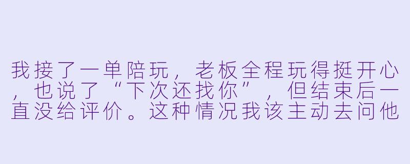 我接了一单陪玩,老板全程玩得挺开心,也说了“下次还找你”,但结束后一直没给评价。这种情况我该主动去问他要评价吗?怎么开口才不显得尴尬?-陪玩老板没评价你
