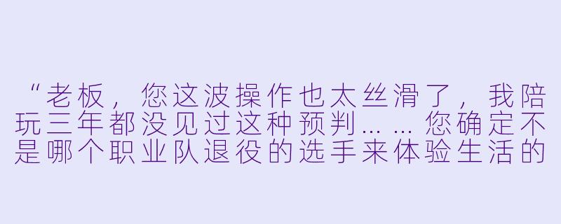 “老板，您这波操作也太丝滑了，我陪玩三年都没见过这种预判……您确定不是哪个职业队退役的选手来体验生活的吧？”
