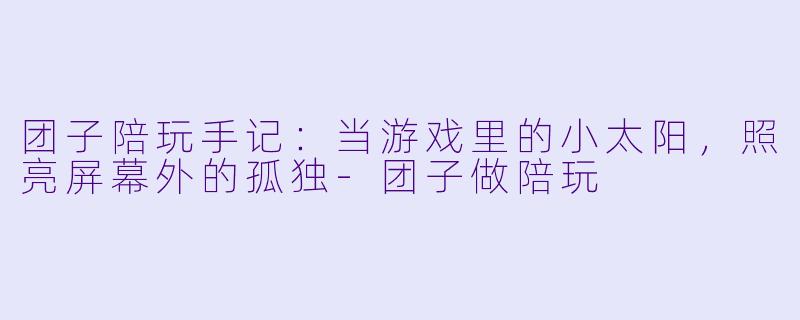团子陪玩手记:当游戏里的小太阳,照亮屏幕外的孤独-团子做陪玩