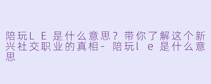 陪玩LE是什么意思?带你了解这个新兴社交职业的真相-陪玩le是什么意思