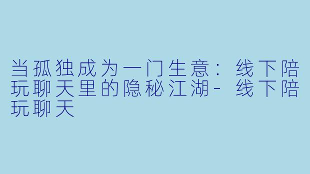 当孤独成为一门生意:线下陪玩聊天里的隐秘江湖-线下陪玩聊天