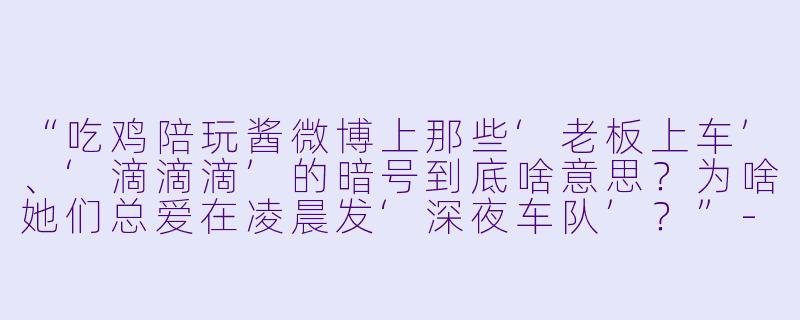 “吃鸡陪玩酱微博上那些‘老板上车’、‘滴滴滴’的暗号到底啥意思?为啥她们总爱在凌晨发‘深夜车队’?”-吃鸡陪玩酱微博