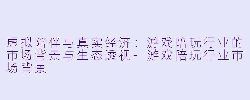 虚拟陪伴与真实经济:游戏陪玩行业的市场背景与生态透视-游戏陪玩行业市场背景