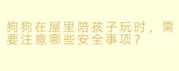 狗狗在屋里陪孩子玩时，需要注意哪些安全事项？