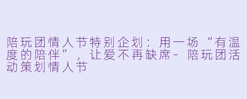 陪玩团情人节特别企划:用一场“有温度的陪伴”,让爱不再缺席-陪玩团活动策划情人节