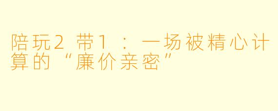 陪玩2带1:一场被精心计算的“廉价亲密”