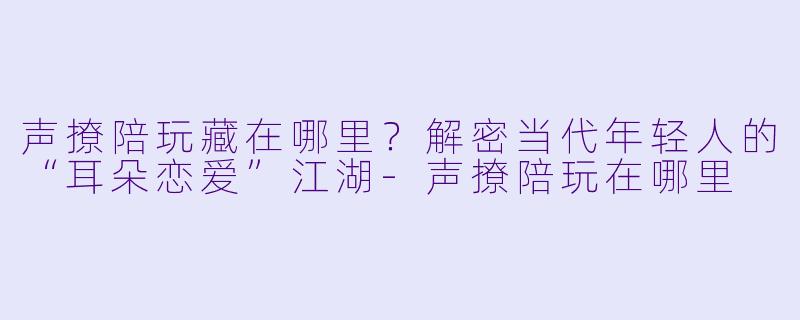 声撩陪玩藏在哪里?解密当代年轻人的“耳朵恋爱”江湖-声撩陪玩在哪里