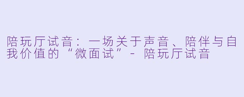 陪玩厅试音:一场关于声音、陪伴与自我价值的“微面试”-陪玩厅试音