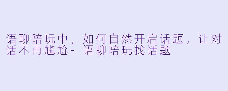 语聊陪玩中，如何自然开启话题，让对话不再尴尬-语聊陪玩找话题