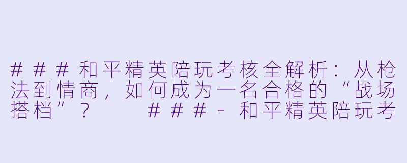 ###和平精英陪玩考核全解析：从枪法到情商，如何成为一名合格的“战场搭档”？

###-和平精英陪玩考核内容