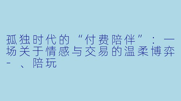 孤独时代的“付费陪伴”:一场关于情感与交易的温柔博弈-、陪玩