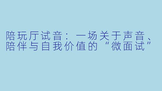 陪玩厅试音:一场关于声音、陪伴与自我价值的“微面试”