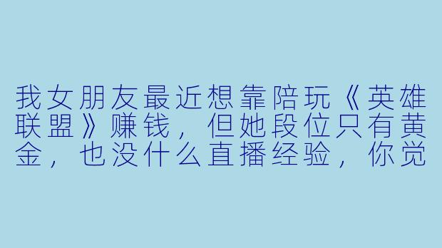 我女朋友最近想靠陪玩《英雄联盟》赚钱，但她段位只有黄金，也没什么直播经验，你觉得可行吗？需要注意什么？