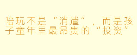 陪玩不是“消遣”,而是孩子童年里最昂贵的“投资”