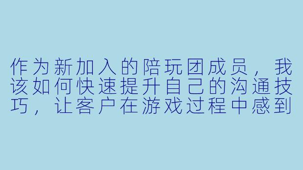 作为新加入的陪玩团成员，我该如何快速提升自己的沟通技巧，让客户在游戏过程中感到更愉快？