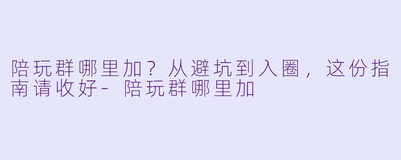 陪玩群哪里加？从避坑到入圈，这份指南请收好-陪玩群哪里加