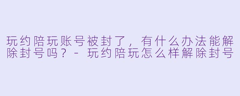 玩约陪玩账号被封了,有什么办法能解除封号吗?-玩约陪玩怎么样解除封号
