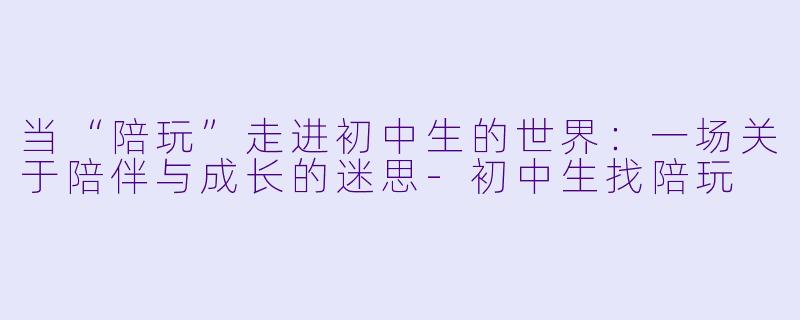 当“陪玩”走进初中生的世界:一场关于陪伴与成长的迷思-初中生找陪玩