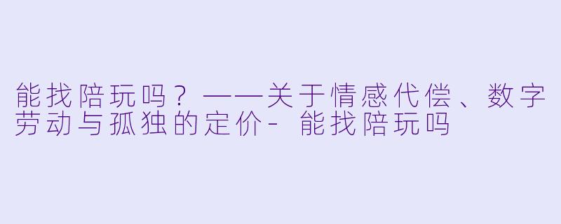 能找陪玩吗?——关于情感代偿、数字劳动与孤独的定价-能找陪玩吗
