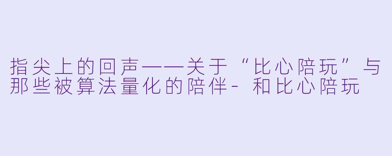 指尖上的回声——关于“比心陪玩”与那些被算法量化的陪伴-和比心陪玩