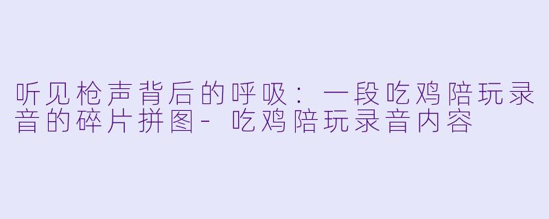 听见枪声背后的呼吸:一段吃鸡陪玩录音的碎片拼图-吃鸡陪玩录音内容