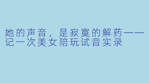 她的声音,是寂寞的解药——记一次美女陪玩试音实录