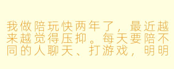 我做陪玩快两年了,最近越来越觉得压抑。每天要陪不同的人聊天、打游戏,明明自己心情很差,还得装得很活泼。有时候遇到挑剔的老板,被骂了也只能忍着。晚上一个人躺在床上,感觉特别空,好像连自己是谁都忘了。我是不是太矫情了?