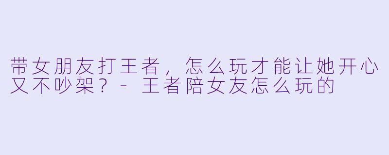 带女朋友打王者，怎么玩才能让她开心又不吵架？-王者陪女友怎么玩的