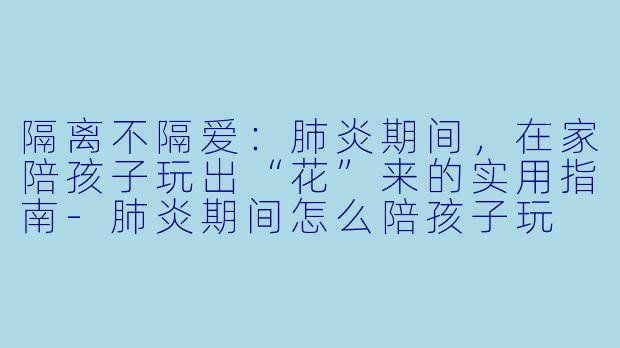 隔离不隔爱：肺炎期间，在家陪孩子玩出“花”来的实用指南-肺炎期间怎么陪孩子玩