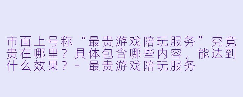 市面上号称“最贵游戏陪玩服务”究竟贵在哪里?具体包含哪些内容,能达到什么效果?-最贵游戏陪玩服务