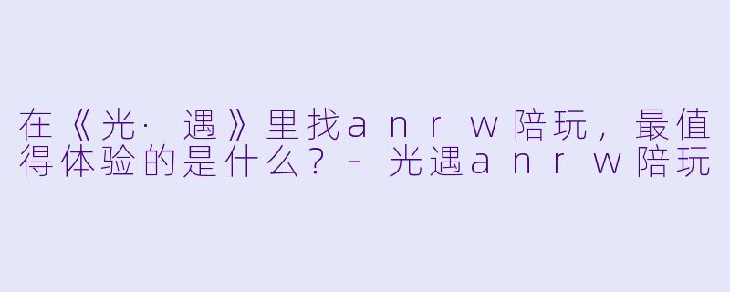 在《光·遇》里找anrw陪玩，最值得体验的是什么？