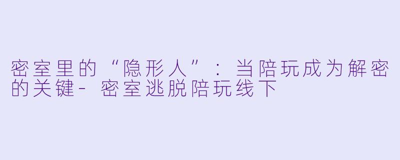密室里的“隐形人”：当陪玩成为解密的关键-密室逃脱陪玩线下