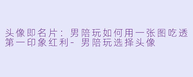 头像即名片:男陪玩如何用一张图吃透第一印象红利-男陪玩选择头像