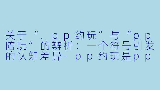 关于“.pp约玩”与“pp陪玩”的辨析:一个符号引发的认知差异-pp约玩是pp陪玩吗