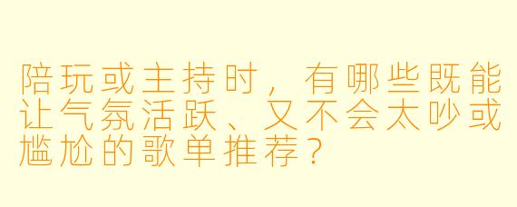 陪玩或主持时,有哪些既能让气氛活跃、又不会太吵或尴尬的歌单推荐?