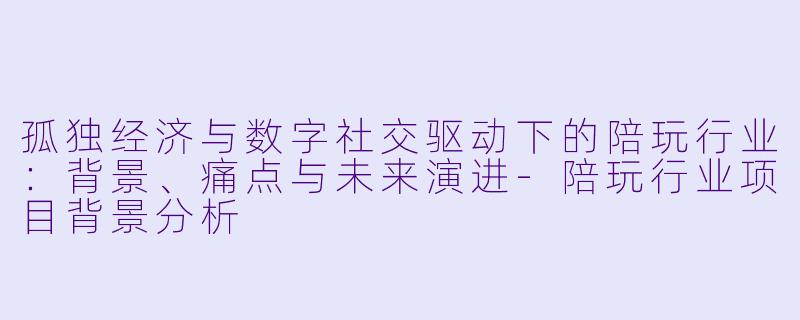孤独经济与数字社交驱动下的陪玩行业：背景、痛点与未来演进
