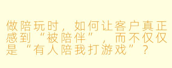 做陪玩时，如何让客户真正感到“被陪伴”，而不仅仅是“有人陪我打游戏”？