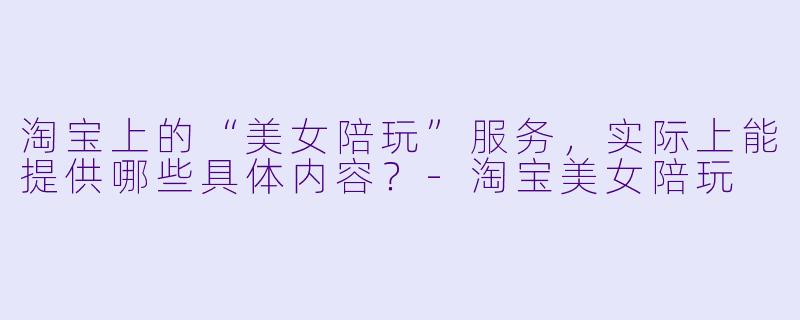 淘宝上的“美女陪玩”服务，实际上能提供哪些具体内容？